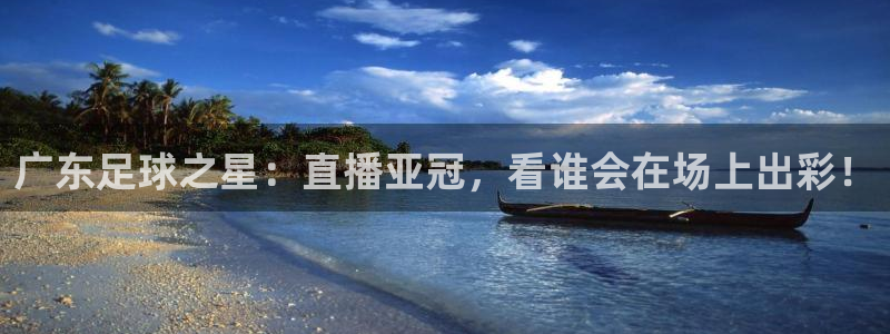 广东足球之星：直播亚冠，看谁会在场上出彩！